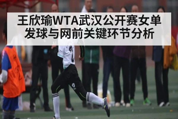 王欣瑜WTA武汉公开赛女单发球与网前关键环节分析